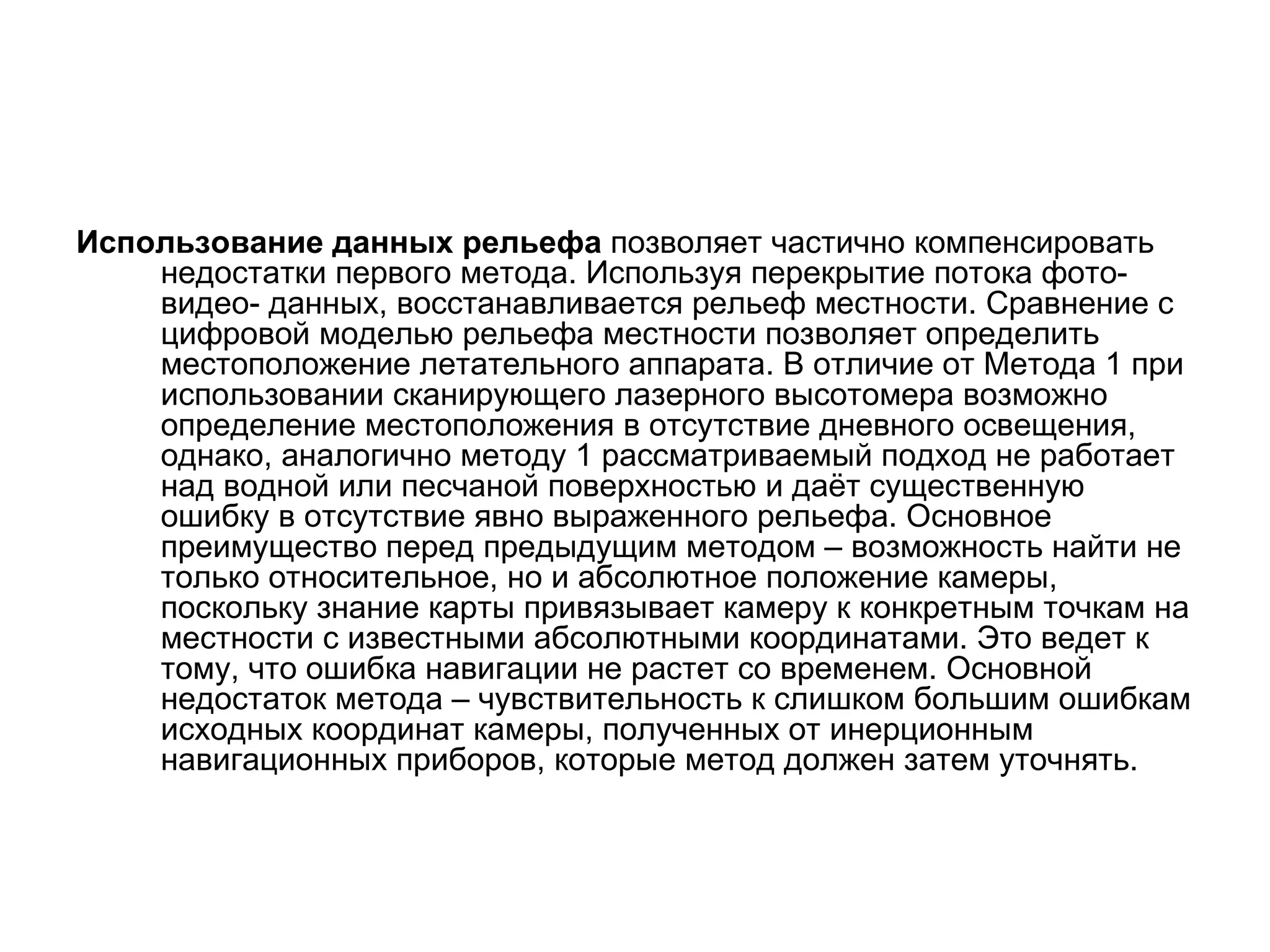 Использование данных рельефа позволяет частично компенсировать
    недостатки первого метода. Используя перекрытие потока фото-
    видео- данных, восстанавливается рельеф местности. Сравнение с
    цифровой моделью рельефа местности позволяет определить
    местоположение летательного аппарата. В отличие от Метода 1 при
    использовании сканирующего лазерного высотомера возможно
    определение местоположения в отсутствие дневного освещения,
    однако, аналогично методу 1 рассматриваемый подход не работает
    над водной или песчаной поверхностью и даёт существенную
    ошибку в отсутствие явно выраженного рельефа. Основное
    преимущество перед предыдущим методом – возможность найти не
    только относительное, но и абсолютное положение камеры,
    поскольку знание карты привязывает камеру к конкретным точкам на
    местности с известными абсолютными координатами. Это ведет к
    тому, что ошибка навигации не растет со временем. Основной
    недостаток метода – чувствительность к слишком большим ошибкам
    исходных координат камеры, полученных от инерционным
    навигационных приборов, которые метод должен затем уточнять.
 