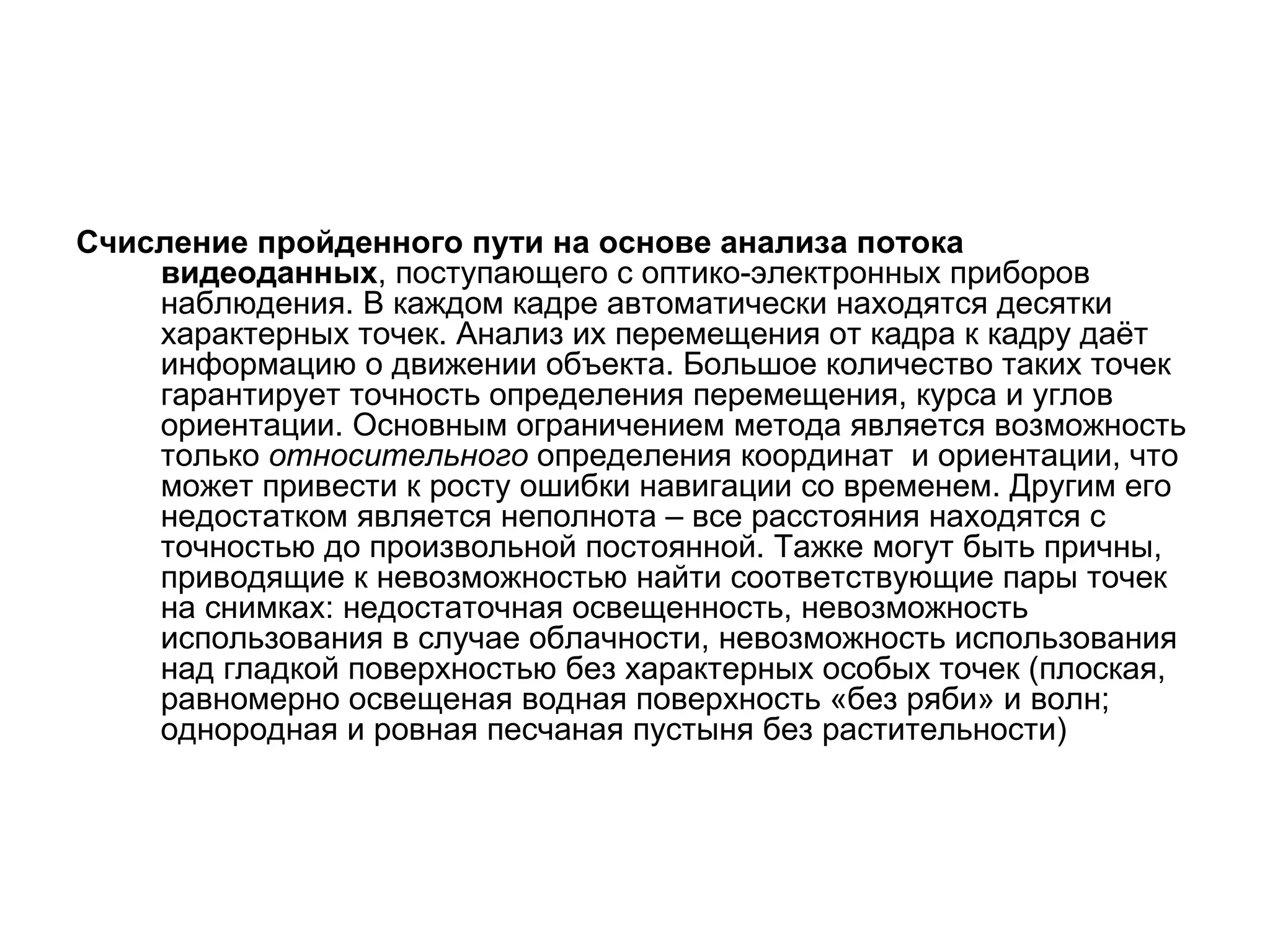 Счисление пройденного пути на основе анализа потока
    видеоданных, поступающего с оптико-электронных приборов
    наблюдения. В каждом кадре автоматически находятся десятки
    характерных точек. Анализ их перемещения от кадра к кадру даёт
    информацию о движении объекта. Большое количество таких точек
    гарантирует точность определения перемещения, курса и углов
    ориентации. Основным ограничением метода является возможность
    только относительного определения координат и ориентации, что
    может привести к росту ошибки навигации со временем. Другим его
    недостатком является неполнота – все расстояния находятся с
    точностью до произвольной постоянной. Тажке могут быть причны,
    приводящие к невозможностью найти соответствующие пары точек
    на снимках: недостаточная освещенность, невозможность
    использования в случае облачности, невозможность использования
    над гладкой поверхностью без характерных особых точек (плоская,
    равномерно освещеная водная поверхность «без ряби» и волн;
    однородная и ровная песчаная пустыня без растительности)
 