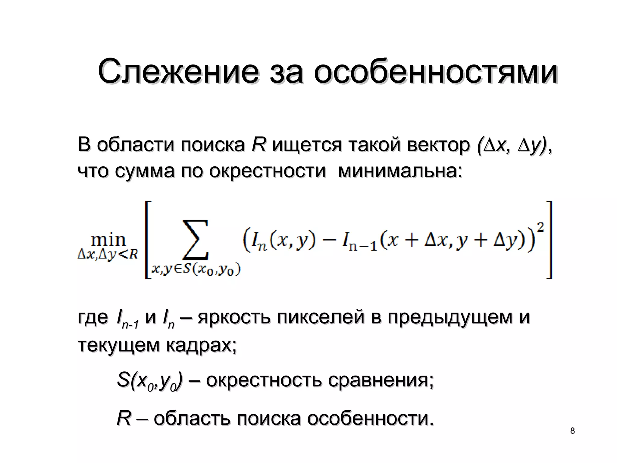 Слежение за особенностями
В области поиска R ищется такой вектор (∆x, ∆y),
что сумма по окрестности минимальна:




где In-1 и In – яркость пикселей в предыдущем и
текущем кадрах;
   S(x0,y0) – окрестность сравнения;
   R – область поиска особенности.                 8
 