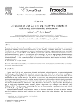 Available online at www.sciencedirect.com




                           Procedia Social and Behavioral Sciences 2 (2010) 5824–5829




                                                               WCES-2010

              Designation of Web 2.0 tools expected by the students on
                      technology-based learning environment
                                               Nadire Cavusa *, Sezer Kanbulb
                       a
                       Department of Computer Information Systems, Near East University, Lefkosa 98010, Northern Cyprus
          b
              Department of Computer Education and Instructional Technologies, Near East University, Lefkosa 98010, Northern Cyprus

                                Received November 15, 2009; revised December 3, 2009; accepted January 25, 2010




Abstract

Recently, dimension of education has changed as a result of technology’s rapid development. Virtual learning environment has
been growing rich while diversity of education technology has been increasing. The purpose of this study is to examine which
Web 2.0 tools are expected by the students on technology-based learning environment. A questionnaire is prepared, consisting of
23 questions and data was collected. The sample of the study consists of 60 students from department of Computer Education and
Instructional Technologies. SPSS 16.0 was employed to analyze and interpret the collected data. Frequency, independent samples
t-test and percentage methods were used during the analysis process. The results of the study show that the most appropriate
software having web 2.0 tools which satisfy students’ expectations from Technology Based Learning Environment is learning
management systems.
© 2010 Elsevier Ltd. All rights reserved.

Keywords: Technology-based education; Web 2.0 tools; learning management systems; virtual learning environment; technology-based learning
environment; educational technologies.


1. Introduction

   Change is difficult but it is probable that the rapid development and implementation of new technologies and
social changes make change in the educational provision inevitable. Most of the universities, nowadays, are
struggling to enhance the professional experience and skills of their personnel in order to efficiently utilize the new
technologies in their teaching activities. The pressure for this comes from many sources, including employers who
are demanding graduates with generic as well as domain-specific skills, from students themselves who expect using
technologies in their learning, and from institutions that want to take advantage of the opportunities afforded by the
new delivery methods (Andone & Sireteanu, 2009). Overall there exists a lack of empirical studies showing that the
use of instructional technology actually improves learning (McClelland, 2001; Arbaugh, 2002; Buckley, 2002;
McGorry, 2003). The advancement in technology has been revolutionizing the way educators teach and students
learn (Wells, de Lange & Fieger, 2008).
   Technology-based learning (TBL) constitutes learning via electronic technology, including the Internet, intranets,
satellite broadcasts, audio and video conferencing, bulletin boards, chat rooms, webcasts. TBL fosters greater


    * Nadire Cavus. Tel.: +90-392-223-6464. Fax: +90-392-223-6461.
      E-mail address: nadirecavus@neu.edu.tr.

1877-0428 © 2010 Published by Elsevier Ltd.
doi:10.1016/j.sbspro.2010.03.950
 