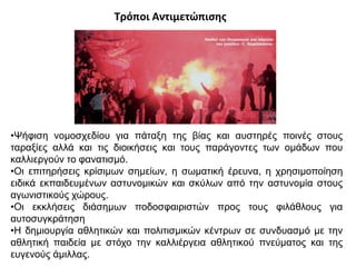 Τρόποι Αντιμετώπισης
•Ψήφιση νομοσχεδίου για πάταξη της βίας και αυστηρές ποινές στους
ταραξίες αλλά και τις διοικήσεις και τους παράγοντες των ομάδων που
καλλιεργούν το φανατισμό.
•Οι επιτηρήσεις κρίσιμων σημείων, η σωματική έρευνα, η χρησιμοποίηση
ειδικά εκπαιδευμένων αστυνομικών και σκύλων από την αστυνομία στους
αγωνιστικούς χώρους.
•Οι εκκλήσεις διάσημων ποδοσφαιριστών προς τους φιλάθλους για
αυτοσυγκράτηση
•Η δημιουργία αθλητικών και πολιτισμικών κέντρων σε συνδυασμό με την
αθλητική παιδεία με στόχο την καλλιέργεια αθλητικού πνεύματος και της
ευγενούς άμιλλας.
 