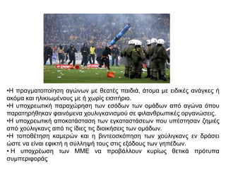 •Η πραγματοποίηση αγώνων με θεατές παιδιά, άτομα με ειδικές ανάγκες ή
ακόμα και ηλικιωμένους με ή χωρίς εισιτήριο.
•Η υποχρεωτική παραχώρηση των εσόδων των ομάδων από αγώνα όπου
παρατηρήθηκαν φαινόμενα χουλιγκανισμού σε φιλανθρωπικές οργανώσεις.
•Η υποχρεωτική αποκατάσταση των εγκαταστάσεων που υπέστησαν ζημιές
από χούλιγκανς από τις ίδιες τις διοικήσεις των ομάδων.
•Η τοποθέτηση καμερών και η βιντεοσκόπηση των χούλιγκανς εν δράσει
ώστε να είναι εφικτή η σύλληψή τους στις εξόδους των γηπέδων.
• H υποχρέωση των ΜΜΕ να προβάλλουν κυρίως θετικά πρότυπα
συμπεριφοράς
 