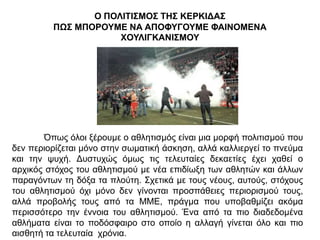 Ο ΠΟΛΙΤΙΣΜΟΣ ΤΗΣ ΚΕΡΚΙΔΑΣ
ΠΩΣ ΜΠΟΡΟΥΜΕ ΝΑ ΑΠΟΦΥΓΟΥΜΕ ΦΑΙΝΟΜΕΝΑ
ΧΟΥΛΙΓΚΑΝΙΣΜΟΥ
Όπως όλοι ξέρουμε ο αθλητισμός είναι μια μορφή πολιτισμού που
δεν περιορίζεται μόνο στην σωματική άσκηση, αλλά καλλιεργεί το πνεύμα
και την ψυχή. Δυστυχώς όμως τις τελευταίες δεκαετίες έχει χαθεί ο
αρχικός στόχος του αθλητισμού με νέα επιδίωξη των αθλητών και άλλων
παραγόντων τη δόξα τα πλούτη. Σχετικά με τους νέους, αυτούς, στόχους
του αθλητισμού όχι μόνο δεν γίνονται προσπάθειες περιορισμού τους,
αλλά προβολής τους από τα ΜΜΕ, πράγμα που υποβαθμίζει ακόμα
περισσότερο την έννοια του αθλητισμού. Ένα από τα πιο διαδεδομένα
αθλήματα είναι το ποδόσφαιρο στο οποίο η αλλαγή γίνεται όλο και πιο
αισθητή τα τελευταία χρόνια.
 