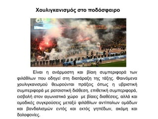 Χουλιγκανισμός στο ποδόσφαιρο
Είναι η ανάρμοστη και βίαιη συμπεριφορά των
φιλάθλων που οδηγεί στη διατάραξη της τάξης. Φαινόμενα
χουλιγκανισμού θεωρούνται πράξεις όπως η υβριστική
συμπεριφορά με ρατσιστική διάθεση, επιθετική συμπεριφορά,
εισβολή στον αγωνιστικό χώρο με βίαιες διαθέσεις, αλλά και
ομαδικές συγκρούσεις μεταξύ φιλάθλων αντίπαλων ομάδων
και βανδαλισμών εντός και εκτός γηπέδων, ακόμη και
δολοφονίες.
 