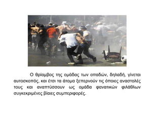 Ο θρίαμβος της ομάδας των οπαδών, δηλαδή, γίνεται
αυτοσκοπός, και έτσι τα άτομα ξεπερνούν τις όποιες αναστολές
τους και αναπτύσσουν ως ομάδα φανατικών φιλάθλων
συγκεκριμένες βίαιες συμπεριφορές.
 