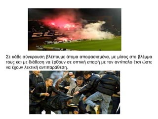 Σε κάθε σύγκρουση βλέπουμε άτομα αποφασισμένα, με μίσος στο βλέμμα
τους και με διάθεση να έρθουν σε οπτική επαφή με τον αντίπαλο έτσι ώστε
να έχουν λεκτική αντιπαράθεση.
 