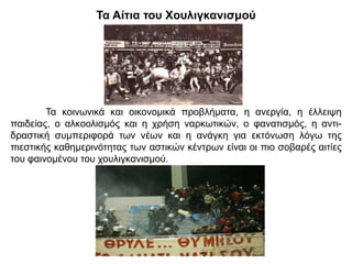 Τα Αίτια του Χουλιγκανισμού
Τα κοινωνικά και οικονομικά προβλήματα, η ανεργία, η έλλειψη
παιδείας, ο αλκοολισμός και η χρήση ναρκωτικών, ο φανατισμός, η αντι-
δραστική συμπεριφορά των νέων και η ανάγκη για εκτόνωση λόγω της
πιεστικής καθημερινότητας των αστικών κέντρων είναι οι πιο σοβαρές αιτίες
του φαινομένου του χουλιγκανισμού.
 
