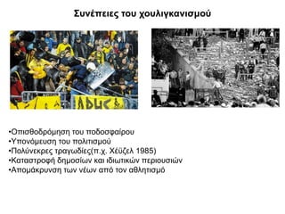 Συνέπειες του χουλιγκανισμού
•Οπισθοδρόμηση του ποδοσφαίρου
•Υπονόμευση του πολιτισμού
•Πολύνεκρες τραγωδίες(π.χ. Χέϋζελ 1985)
•Καταστροφή δημοσίων και ιδιωτικών περιουσιών
•Απομάκρυνση των νέων από τον αθλητισμό
 