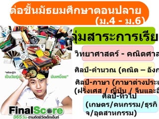 ษาต่อชั้Ȩัธยมศึกษาตอนปลาย
                    (ม.4 - ม.6)
           กลุ่มสาระการเรียน
              วิทยาศาสตร์ - คณิตศาส

              ศิลป์-คำานวณ (คณิต – อังก
             ศิลป์-ภาษา (ภาษาต่างประเ
             (ฝรั่งเศส / ญี่ปุ่น / จีนและอ
                      ศิลป์-ทั่วไป
                (เกษตร/คหกรรม/ธุรกิ
                จ/อุตสาหกรรม)
 