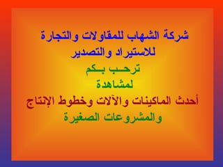 ‫شركة الشهاب للمقاولت والتجارة‬
          ‫للستيراد والتصدير‬
             ‫ترحــب بــكم‬
               ‫لمشاهدة‬
‫أحدث الماكينات واللت وخطوط النتاج‬
        ‫والمشروعات الصغيرة‬
 