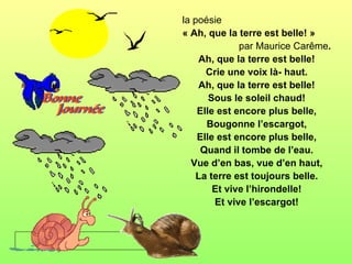 la poésie
« Ah, que la terre est belle! »
              par Maurice Carême.
    Ah, que la terre est belle!
      Crie une voix là- haut.
    Ah, que la terre est belle!
       Sous le soleil chaud!
    Elle est encore plus belle,
      Bougonne l’escargot,
    Elle est encore plus belle,
     Quand il tombe de l’eau.
  Vue d’en bas, vue d’en haut,
    La terre est toujours belle.
        Et vive l’hirondelle!
        Et vive l’escargot!
 