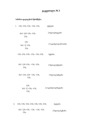 გაკვეთილი № 3


     საშინაო დავალების შემოწმება:


     1.    CH3CH2CH2 CH2CH3          პენტანი



            H3CCHCH2 CH3               2-მეთილბუტანი
                   
                   CH3

                   CH3
                                          2,2-დიმეთილპროპანი
            H3CCCH3
                       
                   CH3


          CH3CH2CH2 CH2 CH2CH3        ჰექსანი




          H3CCHCH2  CH2 CH3           2-მეთილპენტანი
               
               CH3



           H3CCH2CH  CH2 CH3           3-მეთილპენტანი
                               
                               CH3



                           CH3
                           
              H3CCCH2 CH3            2,2-დიმეთილბუტანი
                           
                           CH3




2.        CH3CH2CH2CH2CH2CH2CH3              ჰეპტანი


          H3CCHCH2  CH2  CH2 CH3
                                              2-მეთილჰექსანი
               CH3
 