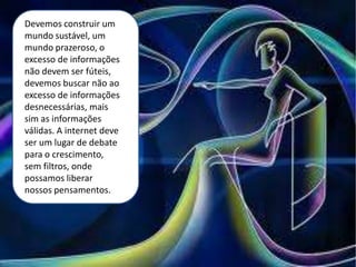 Devemos construir um
mundo sustável, um
mundo prazeroso, o
excesso de informações
não devem ser fúteis,
devemos buscar não ao
excesso de informações
desnecessárias, mais
sim as informações
válidas. A internet deve
ser um lugar de debate
para o crescimento,
sem filtros, onde
possamos liberar
nossos pensamentos.
 