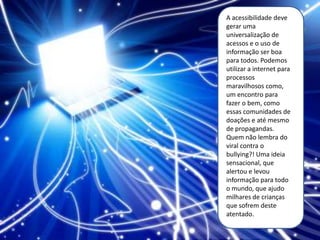 A acessibilidade deve
gerar uma
universalização de
acessos e o uso de
informação ser boa
para todos. Podemos
utilizar a internet para
processos
maravilhosos como,
um encontro para
fazer o bem, como
essas comunidades de
doações e até mesmo
de propagandas.
Quem não lembra do
viral contra o
bullying?! Uma ideia
sensacional, que
alertou e levou
informação para todo
o mundo, que ajudo
milhares de crianças
que sofrem deste
atentado.
 