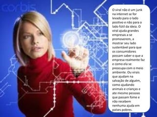 O viral não é um junk
na internet se for
levado para o lado
positivo e não para o
lado fútil da ideia. O
viral ajuda grandes
empresas a se
promoverem, a
mostrar seu lado
sustentável para que
os consumidores
possam saber o que a
empresa realmente faz
e como ela se
preocupa com o meio
ambiente. Ou virais
que ajudam na
salvação de alguém,
como ajudando
animais e crianças e
ate mesmo pessoas
que passam fome e
não recebem
nenhuma ajuda em
países pobres.
 