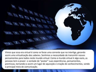 Vimos que essa era virtual é como se fosse uma corrente que no interliga, gerando
assim uma virtualização dos saberes. Sentimos a necessidade de transmitir nossos
pensamentos para todos neste mundo virtual. Como o mundo virtual é algo vazio, as
pessoas tem o prazer e vontade de “postar” suas experiências, pensamentos,
premissas, tornando-o assim um lugar de aquisição e criação de conhecimentos, sendo
o principal meio de comunicação.
 