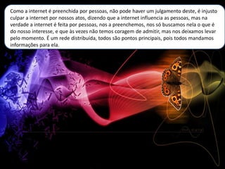 Como a internet é preenchida por pessoas, não pode haver um julgamento deste, é injusto
culpar a internet por nossos atos, dizendo que a internet influencia as pessoas, mas na
verdade a internet é feita por pessoas, nos a preenchemos, nos só buscamos nela o que é
do nosso interesse, e que às vezes não temos coragem de admitir, mas nos deixamos levar
pelo momento. É um rede distribuída, todos são pontos principais, pois todos mandamos
informações para ela.
 
