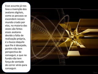 Esse assunto já nos
leva a invenção dos
avatares digitais,
como as pessoas se
escondem nesses
mundo criado por
elas, na maioria das
vezes são feitos
esses avatares
devido a falta de
realização própria,
é a busca daquilo
que lhe é desejado,
porém não tem
perspectiva de
conseguir, e que no
fundo não tem
força de vontade
de correr atrás para
conseguir.
 