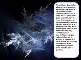 A insatisfação do ser, o leva
a ficar preso nesse mundo
virtual que lhe é criado, a
fim de se esconder da
sociedade, se tornando o
refém da vida faz de conta
que é construída, com o
medo de se expressar, as
pessoas se perdem, além de
pararem para refletir, e se
autoquestionar para tentar
melhorar que achar um jeito
de se autossatisfazer,
levando assim um
autoconhecimento, que
nada mais é do que se
aceitar e se entender, e a
partir deste achar um modo
se sempre ser feliz e
respeitar a si, podendo
assim respeitar melhor o
próximo.
 