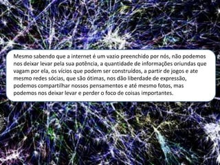 Mesmo sabendo que a internet é um vazio preenchido por nós, não podemos
nos deixar levar pela sua potência, a quantidade de informações oriundas que
vagam por ela, os vícios que podem ser construídos, a partir de jogos e ate
mesmo redes sócias, que são ótimas, nos dão liberdade de expressão,
podemos compartilhar nossos pensamentos e até mesmo fotos, mas
podemos nos deixar levar e perder o foco de coisas importantes.
 