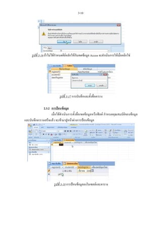 3-10




     รูปที่ 3-16 ถาไมไดกําหนดคียหลักใหกับเขตขอมูล Access จะดําเนินการใหเมื่อคลิกใช




                            รูปที่ 3-17 การบันทึกและตั้งชื่อตาราง

              2.3.2 การปอนขอมูล
                    เมื่อไดดําเนินการตั้งชื่อเขตขอมูลหรือฟลด กําหนดคุณสมบัติของขอมูล
และบันทึกตารางเสร็จแลว จะเขามาสูหนาตางการปอนขอมูล




                        รูปที่ 3-18 การปอนขอมูลลงในเซลลและตาราง
 
