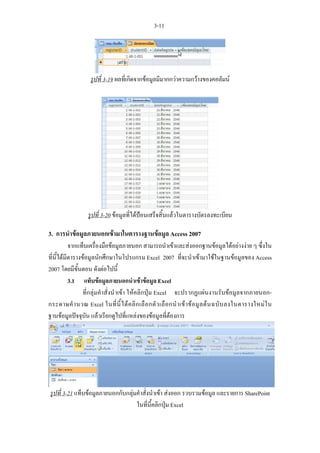 3-11




                    รูปที่ 3-19 ผลที่เกิดจากขอมูลมีมากกวาความกวางของคอลัมน




                   รูปที่ 3-20 ขอมูลที่ไดปอนเสร็จสิ้นแลวในตารางบัตรลงทะเบียน

3. การนําขอมูลภายนอกเขามาในตารางฐานขอมูล Access 2007
           จากแท็บเครื่องมือขอมูลภายนอก สามารถนําเขาและสงออกฐานขอมูลไดอยางงาย ๆ ซึ่งใน
ที่นี้ไดมีตารางขอมูลนักศึกษาในโปรแกรม Excel 2007 ที่จะนําเขามาใชในฐานขอมูลของ Access
2007 โดยมีขั้นตอน ดังตอไปนี้
           3.1 แท็บขอมูลภายนอกนําเขาขอมูล Excel
                 ที่กลุมคําสั่งนําเขา ใหคลิกปุม Excel จะปรากฏแผนงานรับขอมูลจากภายนอก-
กระดาษคํ า นวณ Excel ในที่ นี้ ไ ด ค ลิ ก เลื อ กตั ว เลื อ กนํ า เข า ข อ มู ล ต น ฉบั บ ลงในตารางใหม ใ น
ฐานขอมูลปจจุบัน แลวเรียกดูไปที่แหลงของขอมูลที่ตองการ




รูปที่ 3-21 แท็บขอมูลภายนอกกับกลุมคําสั่งนําเขา สงออก รวบรวมขอมูล และรายการ SharePoint
                                    ในที่นี้คลิกปุม Excel
 