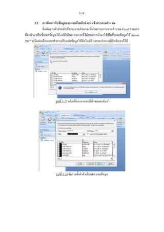 3-14

         3.2 การจัดการกับขอมูลภายนอกดวยตัวชวยนําเขากระดาษคํานวณ
               ที่แผนงานตัวชวยนําเขากระดาษคํานวณ ที่หัวตารางกระดาษคํานวณ Excel สามารถ
ที่จะนํามาเปนชื่อเขตขอมูลได แตถามีบางรายการที่ไมสามารถนํามาใชเปนชื่อเขตขอมูลได Access
2007 จะมีแผนเตือนและทําการปรับแตงขอมูลใหอัตโนมัติ และจะกําหนดคียหลักเองก็ได




                         รูปที่ 3-27 คลิกเลือกแถวแรกมีหัวของคอลัมน




                         รูปที่ 3-28 จัดการตั้งคาตัวเลือกของเขตขอมูล
 