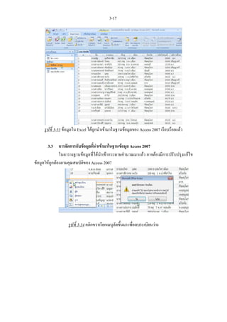 3-17




     รูปที่ 3-33 ขอมูลใน Excel ไดถูกนําเขามาในฐานขอมูลของ Access 2007 เรียบรอยแลว

        3.3 การจัดการกับขอมูลที่นําเขามาในฐานขอมูล Access 2007
               ในตารางฐานขอมูลที่ไดนําเขากระดาษคํานวณมาแลว อาจตองมีการปรับปรุงแกไข
ขอมูลใหถูกตองตามคุณสมบัติของ Access 2007




                   รูปที่ 3-34 คลิกขวาเรียกเมนูลัดขึ้นมา เพื่อลบระเบียนวาง
 