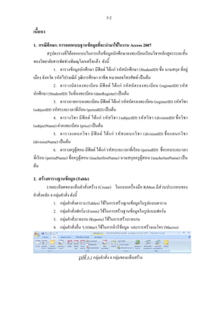 3-2

เนื้อหา

1. กรณีศึกษา: การออกแบบฐานขอมูลที่จะนํามาใชในงาน Access 2007
          สรุปตารางที่ไดออกแบบในการเก็บขอมูลนักศึกษาลงทะเบียนเรียนวิชาหลักสูตรระยะสั้น
ของวิทยาลัยสารพัดชางพิษณุโลกเสร็จแลว ดังนี้
              1. ตารางขอมูลนักศึกษา มีฟลด ไดแก รหัสนักศึกษา (StudentID) ชื่อ นามสกุล ที่อยู
เมือง จังหวัด รหัสไปรษณีย วุฒิการศึกษา อาชีพ หมายเลขโทรศัพท เปนตน
              2. ตารางบั ต รลงทะเบี ย น มี ฟ ล ด ได แ ก รหั ส บั ต รลงทะเบี ย น (registerID) รหั ส
นักศึกษา (StudentID) วันที่ลงทะเบียน (dateRegister) เปนตน
              3. ตารางรายการลงทะเบียน มีฟลด ไดแก รหัสบัตรลงทะเบียน (registerID) รหัสวิชา
(subjectID) รหัสระยะเวลาที่เรียน (periodID) เปนตน
              4. ตารางวิ ช า มี ฟ ล ด ได แ ก รหั ส วิ ช า (subjectID) รหั ส วิ ช า (divisionID) ชื่ อ วิ ช า
(subjectName) คาลงทะเบียน (price) เปนตน
              5. ตารางแผนกวิ ช า มี ฟ ล ด ได แ ก รหั ส แผนกวิ ช า (divisionID) ชื่ อ แผนกวิ ช า
(divisionName) เปนตน
              6. ตารางครูผูสอน มีฟลด ไดแก รหัสระยะเวลาที่เรียน (periodID) ชื่อรอบระยะเวลา
ที่เรียน (periodName) ชื่อครูผูสอน (teacherfirstName) นามสกุลครูผูสอน (teacherlastName) เปน
ตน

2. สรางตารางฐานขอมูล (Table)
         รายละเอียดของแท็บคําสั่งสราง (Create) ในแถบเครื่องมือ Ribbon มีสวนประกอบของ
คําสั่งหลัก 4 กลุมคําสั่ง ดังนี้
              1. กลุมคําสั่งตาราง (Tables) ใชในการสรางฐานขอมูลในรูปแบบตาราง
              2. กลุมคําสั่งฟอรม (Forms) ใชในการสรางฐานขอมูลในรูปแบบฟอรม
              3. กลุมคําสั่งรายงาน (Reports) ใชในการสรางรายงาน
              4. กลุมคําสั่งอื่น ๆ (Other) ใชในการคิวรีขอมูล และการสรางแมโคร (Macros)




                                รูปที่ 3-1 กลุมคําสั่ง 4 กลุมของแท็บสราง
 