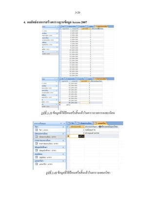 3-20

4. ผลลัพธจากการสรางตารางฐานขอมูล Access 2007




             รูปที่ 3-39 ขอมูลที่ไดปอนเสร็จสิ้นแลวในตารางรายการลงทะเบียน




                 รูปที่ 3-40 ขอมูลที่ไดปอนเสร็จสิ้นแลวในตารางแผนกวิชา
 