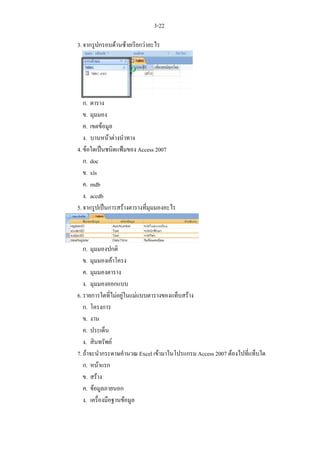 3-22

3. จากรูปกรอบดานซายเรียกวาอะไร




   ก. ตาราง
   ข. มุมมอง
   ค. เขตขอมูล
   ง. บานหนาตางนําทาง
4. ขอใดเปนชนิดแฟมของ Access 2007
   ก. doc
   ข. xls
   ค. mdb
   ง. accdb
5. จากรูปเปนการสรางตารางที่มุมมองอะไร



   ก. มุมมองปกติ
   ข. มุมมองเคาโครง
   ค. มุมมองตาราง
   ง. มุมมองออกแบบ
6. รายการใดทีไมอยูในแมแบบตารางของแท็บสราง
                ่
   ก. โครงการ
   ข. งาน
   ค. ประเด็น
   ง. สินทรัพย
7. ถาจะนํากระดาษคํานวณ Excel เขามาในโปรแกรม Access 2007 ตองไปที่แท็บใด
   ก. หนาแรก
   ข. สราง
   ค. ขอมูลภายนอก
   ง. เครื่องมือฐานขอมูล
 
