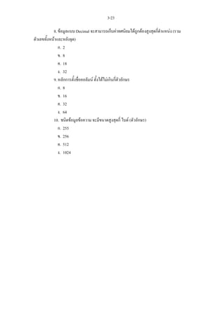 3-23

            8. ขอมูลแบบ Decimal จะสามารถเก็บคาทศนิยมไดถูกตองสูงสุดกี่ตําแหนง (รวม
ตัวเลขทั้งหนาและหลังจุด)
               ก. 2
               ข. 8
               ค. 18
               ง. 32
            9. หลักการตั้งชื่อคอลัมน ตั้งไดไมเกินกี่ตัวอักษร
               ก. 8
               ข. 16
               ค. 32
               ง. 64
            10. ชนิดขอมูลขอความ จะมีขนาดสูงสุดกี่ ไบต (ตัวอักษร)
               ก. 255
               ข. 256
               ค. 512
               ง. 1024
 