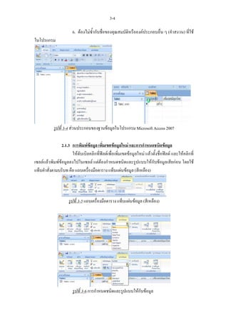 3-4

                       6. ตองไมซ้ํากับชื่อของคุณสมบัติหรือองคประกอบอื่น ๆ (คําสงวน) ที่ใช
ในโปรแกรม




            รูปที่ 3-4 สวนประกอบของฐานขอมูลในโปรแกรม Microsoft Access 2007

                2.1.3 การพิมพขอมูล เพิ่มเขตขอมูลใหม และการกําหนดชนิดขอมูล
                      ใหดับเบิลคลิกที่ฟลดเพื่อเพิ่มเขตขอมูลใหม แลวตั้งชื่อฟลด และใหคลิกที่
เซลลแลวพิมพขอมูลลงไปในเซลล แตตองกําหนดชนิดและรูปแบบใหกับขอมูลเสียกอน โดยใช
แท็บคําสั่งตามบริบท คือ แถบเครื่องมือตาราง แท็บแผนขอมูล (สีเหลือง)




                     รูปที่ 3-5 แถบเครื่องมือตาราง แท็บแผนขอมูล (สีเหลือง)




                       รูปที่ 3-6 การกําหนดชนิดและรูปแบบใหกับขอมูล
 