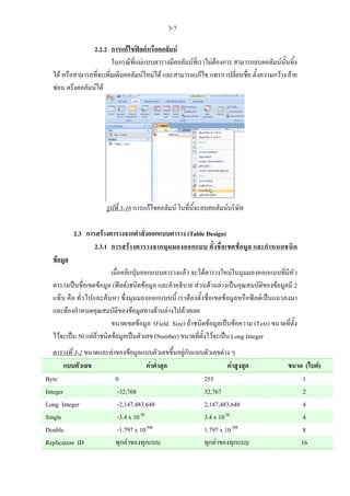 3-7

                 2.2.2 การแกไขฟลดหรือคอลัมน
                         ในกรณีที่แมแบบตารางมีคอลัมนที่เราไมตองการ สามารถลบคอลัมนนั้นทิ้ง
  ได หรือสามารถที่จะเพิ่มเติมคอลัมนใหมได และสามารถแกไข แทรก เปลี่ยนชื่อ ตั้งความกวาง ยาย
  ซอน ตรึงคอลัมนได




                       รูปที่ 3-10 การแกไขคอลัมน ในที่นี้จะลบคอลัมนบริษัท

           2.3 การสรางตารางจากคําสังออกแบบตาราง (Table Design)
                                    ่
                  2.3.1 การสรางตารางจากมุมมองออกแบบ ตั้ งชื่อเขตขอมูล และกํา หนดชนิด
  ขอมูล
                         เมื่อคลิกปุมออกแบบตารางแลว จะไดตารางใหมในมุมมองออกแบบที่มีหัว
  ตารางเปนชื่อเขตขอมูล (ฟลด)ชนิดขอมูล และคําอธิบาย สวนดานลางเปนคุณสมบัติของขอมูลมี 2
  แท็บ คือ ทั่วไปและคนหา ซึ่งมุมมองออกแบบนี้ เราตองตั้งชื่อเขตขอมูลหรือฟลดเปนแถวลงมา
  และตองกําหนดคุณสมบัติของขอมูลทางดานลางไปดวยเลย
                         ขนาดเขตขอมูล (Field Size) ถาชนิดขอมูลเปนขอความ (Text) ขนาดที่ตั้ง
  ไวจะเปน 50 แตถาชนิดขอมูลเปนตัวเลข (Number) ขนาดที่ตั้งไวจะเปน Long Integer
   ตารางที่ 3-2 ขนาดและคาของขอมูลแบบตัวเลขขึ้นอยูกับแบบตัวเลขตาง ๆ
        แบบตัวเลข                       คาต่ําสุด                  คาสูงสุด              ขนาด (ไบต)
Byte                      0                               255                                  1
Integer                    -32,768                        32,767                                2
Long Integer               -2,147,483,648                 2,147,483,648                        4
Single                     -3.4 x 10 38                   3.4 x 10 38                           4
Double                     -1.797 x 10 308                1.797 x 10 308                        8
Replication ID            ทุกคาของทุกแบบ                 ทุกคาของทุกแบบ                      16
 