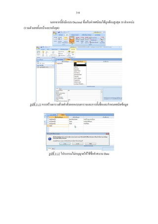 3-8

                     นอกจากนี้ยังมีแบบ Decimal ซึ่งเก็บคาทศนิยมไดถูกตองสูงสุด 18 ตําแหนง
(รวมตัวเลขทั้งหนาและหลังจุด)




     รูปที่ 3-11 การสรางตารางดวยคําสั่งออกแบบตารางและการตั้งชื่อและกําหนดชนิดขอมูล




                    รูปที่ 3-12 โปรแกรมไมอนุญาตใหใชชื่อคําสงวน Date
 