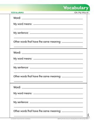 Vocabulary
V.016.AM1                                                                      Oh My Word!


     Word:

     My word means:


     My sentence:


     Other words that have the same meaning:



     Word:

     My word means:


     My sentence:


     Other words that have the same meaning:



     Word:

     My word means:


     My sentence:


     Other words that have the same meaning:

2-3 Student Center Activities: Vocabulary   2006 The Florida Center for Reading Research (Revised July, 2007)
 