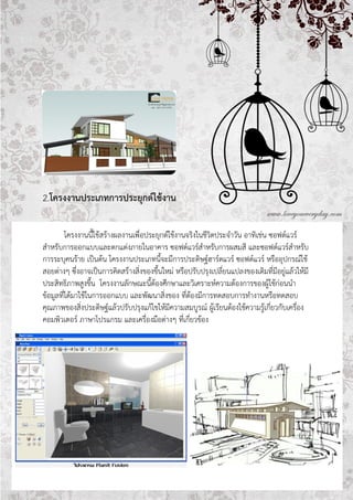 2.โครงงาȨระ๶ภทการประยุกต์ใช้งาน

         โครงงานนี้ใช้สร้างผลงานเพื่อประยุกต์ใช้งานจริงในชีวิตประจาวัน อาทิเช่น ซอฟต์แวร์
สาหรับการออกแบบและตกแต่งภายในอาคาร ซอฟต์แวร์สาหรับการผสมสี และซอฟต์แวร์สาหรับ
การระบุคนร้าย เป็นต้น โครงงานประเภทนี้จะมีการประดิษฐ์ฮาร์ดแวร์ ซอฟต์แวร์ หรืออุปกรณ์ใช้
สอยต่างๆ ซึ่งอาจเป็นการคิดสร้างสิ่งของขึ้นใหม่ หรือปรับปรุงเปลี่ยนแปลงของเดิมที่มีอยู่แล้วให้มี
ประสิทธิภาพสูงขึ้น โครงงานลักษณะนี้ต้องศึกษาและวิเคราะห์ความต้องการของผู้ใช้ก่อนนา
ข้อมูลที่ได้มาใช้ในการออกแบบ และพัฒนาสิ่งของ ที่ต้องมีการทดสอบการทางานหรือทดสอบ
คุณภาพของสิ่งประดิษฐ์แล้วปรับปรุงแก้ไขให้มีความสมบูรณ์ ผู้เรียนต้องใช้ความรู้เกี่ยวกับเครื่อง
คอมพิวเตอร์ ภาษาโปรแกรม และเครื่องมือต่างๆ ที่เกี่ยวข้อง
 