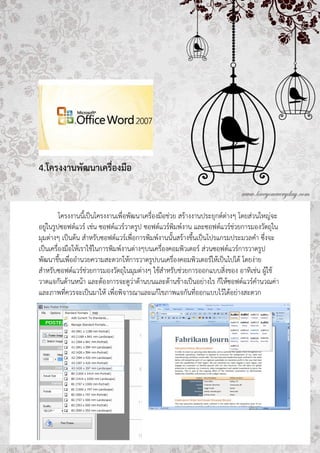 4.โครงงาȨัฒȨ๶ครื่องมือ


         โครงงานนี้เป็นโครงงานเพื่อพัฒนาเครื่องมือช่วย สร้างงานประยุกต์ต่างๆ โดยส่วนใหญ่จะ
อยู่ในรูปซอฟต์แวร์ เช่น ซอฟต์แวร์วาดรูป ซอฟต์แวร์พิมพ์งาน และซอฟต์แวร์ช่วยการมองวัตถุใน
มุมต่างๆ เป็นต้น สาหรับซอฟต์แวร์เพื่อการพิมพ์งานนั้นสร้างขึ้นเป็นโปรแกรมประมวลคา ซึ่งจะ
เป็นเครื่องมือให้เราใช้ในการพิมพ์งานต่างๆบนเครื่องคอมพิวเตอร์ ส่วนซอฟต์แวร์การวาดรูป
พัฒนาขึ้นเพื่ออานวยความสะดวกให้การวาดรูปบนเครื่องคอมพิวเตอร์ให้เป็นไปได้ โดยง่าย
สาหรับซอฟต์แวร์ช่วยการมองวัตถุในมุมต่างๆ ใช้สาหรับช่วยการออกแบบสิ่งของ อาทิเช่น ผู้ใช้
วาดแจกันด้านหน้า และต้องการจะดูว่าด้านบนและด้านข้างเป็นอย่างไร ก็ให้ซอฟต์แวร์คานวณค่า
และภาพที่ควรจะเป็นมาให้ เพื่อพิจารณาและแก้ไขภาพแจกันที่ออกแบบไว้ได้อย่างสะดวก
 