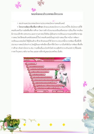 ขอบข่ ายและประเภทของโครงงาน

        1. ขอบข่ายและประเภทของโครงงานประเภทของโครงงานคอมพิวเตอร์
        1. โครงงานพัฒนาสื่อเพื่อการศึกษา ลักษณะเด่นของโครงงาน ประเภทนี ้ คือ เป็ นโครงงานที่ใช้
คอมพิวเตอร์ ในการผลิตสื่อเพื่อการศึกษา โดยการสร้ างโปรแกรมบทเรี ยนหรื อหน่วยการเรี ยน ซึงอาจจะต้ อง
                                                                                          ่
มีภาคแบบฝึ กหัด บททบทวน และคาถามคาตอบไว้ พร้ อม ผู้เรี ยนสามารถเรี ยนแบบรายบุคคลหรื อรายกลุม             ่
การสอน โดยใช้ คอมพิวเตอร์ ชวยสอนนี ้ ถือว่าคอมพิวเตอร์ เป็ นอุปกรณ์การสอน ซึงอาจเป็ นการพัฒนา
                                 ่                                               ่
บทเรี ยนแบบออนไลน์ ให้ ผ้ เู รี ยนเข้ ามาศึกษาด้ วยตนเองก็ได้ โครงงาน ประเภทนี ้สามารถพัฒนาขึ ้นเพื่อใช้
ประกอบการสอนในวิชาต่างๆ โดยผู้เรี ยนอาจคัดเลือกเนื ้อหาที่เข้ าใจยาก มาเป็ นหัวข้ อในการพัฒนาสื่อเพื่ อ
การศึกษา ตัวอย่างโครงงาน เช่น การเคลื่อนที่แบบโปรเจ็กไตล์ ระบบสุริยจักรวาล ตัวแปรต่างๆ ที่มีผลต่อ
การชากิ่งกุหลาบ หลักภาษาไทย และสถานที่สาคัญของประเทศไทย เป็ นต้ น
 