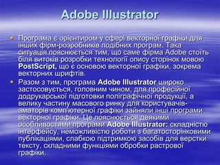 Adobe Illustrator
 Програма є орієнтиром у сфері векторної графіки для
  інших фірм-розробників подібних програм. Така
  ситуація пояснюється тим, що саме фірма Аdobe стоїть
  біля витоків розробки технології опису сторінок мовою
  РоstScript, що є основою векторної графіки, зокрема
  векторних шрифтів.
 Разом з тим, програма Adobe Illustrator широко
  застосовується, головним чином, для професійної
  додрукарської підготовки поліграфічної продукції, а
  велику частину масового ринку для користувачів-
  аматорів комп'ютерної графіки зайняли інші програми
  векторної графіки. Це пояснюється деякими
  особливостями програми Adobe Illustrator: складністю
  інтерфейсу, неможливістю роботи з багатосторінковими
  публікаціями, слабкою підтримкою засобів для верстки
  тексту, складними функціями обробки растрової
  графіки.
 