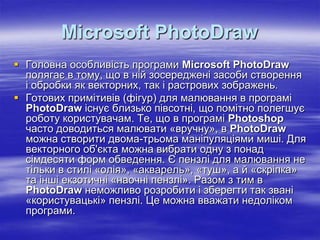 Microsoft PhotoDraw
 Головна особливість програми Microsoft PhotoDraw
  полягає в тому, що в ній зосереджені засоби створення
  і обробки як векторних, так і растрових зображень.
 Готових примітивів (фігур) для малювання в програмі
  PhotoDraw існує близько півсотні, що помітно полегшує
  роботу користувачам. Те, що в програмі Photoshop
  часто доводиться малювати «вручну», в PhotoDraw
  можна створити двома-трьома маніпуляціями миші. Для
  векторного об'єкта можна вибрати одну з понад
  сімдесяти форм обведення. Є пензлі для малювання не
  тільки в стилі «олія», «акварель», «туш», а й «скріпка»
  та інші екзотичні «наочні пензлі». Разом з тим в
  PhotoDraw неможливо розробити і зберегти так звані
  «користувацькі» пензлі. Це можна вважати недоліком
  програми.
 
