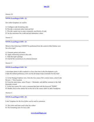 000-255



Answer: B

WWW.ExamMagic.COM - 22:

Java editor templates are used to:

A. Configure code formatting rules
B. Provide a consistent editor look and feel.
C. Provide a quick way to enter commonly used blocks of code
D. Set the maximum line width and tab indentation values

Answer: C

WWW.ExamMagic.COM - 23:

Which of the following CANNOT be performed from the context of the Outline view
for a Java type?

A. Generate getters and setters
B. Apply refactoring actions to the code.
C. Hide the type's package
D. Find all the occurrences of a selected element

Answer: C

WWW.ExamMagic.COM - 24:

A developer plans to add a method to a Java class later in the development cycle.
Under the default preferences, how can the developer keep a reminder for this task?

A. In the Package Explorer view, from the Java source file's context menu, select Code
Review -> New Location
B. From the main menu, select Project -> Reminder, and add the comment in the Add
Reminder wizard.
C. In the Java source file, write a comment that start with the keyword "TODO"
D. Double click on the marker bar on the left of the source editor to add a breakpoint.

Answer: C

WWW.ExamMagic.COM - 25:

Code Templates for the Java Editor can be used to customize:

A. The colors and fonts used in the Java editor
B. The formatting rules for Java code.


                                       www.ExamMagic.com
 