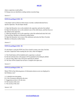 000-255


where a superclass would suffice.
D. Design error are identified, avoiding runtime execution bugs

Answer: C

WWW.ExamMagic.COM - 29:

A developer wants to find out which classes override a method inherited from a
specific superclass. The developer should:

A. Open the Hierarchy view on the method in the superclass and select the method.
B. Open the Hierarchy view on the method in one of the child classes, and then focus on
the method of the superclass.
C. Open the Hierarchy view on the superclass, select the method and select the Lock
View and Show Members in Hierarchy toolbar button.
D. Open the Hierarchy view on any of the subclasses and select the Show Override
Members in Hierarchy toolbar button.

Answer: C

WWW.ExamMagic.COM - 30:

If a developer is using the NEW Java Class wizard to create a new class, but does
not enter a superclass when creating the new class, what will happen?

A. The Finish button will be disabled until a superclass is selected
B. The last-selected class in the project will be populated in the dialog by default.
C. The java.lang .Object class will be the superclass by default
D. The class will be created, but will have a compile error upon save.

Answer: C

WWW.ExamMagic.COM - 31:

Which TWO of the following pieces of information about an error are displayed in
the Problems view?

A. A detailed error description
B. A list of resources affected by the error
C. Suggestions on how to fix the error.
D. The location of the error
E. The severity of the error

Answer: A,D




                                         www.ExamMagic.com
 