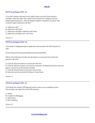 000-255


WWW.ExamMagic.COM - 32:

A Jva class contains references to two utility classes, java.util.Vector and java
util.Stake, where the Stake class extend Vector.Assume the workspace uses the
default import preferences. After the Organize imports command is executed, what
would the import statements look like?

A. import java.util.*,
B. import java util Vector
C. import java util.Stake, importJava.util.Vector
D. import java,util.Stake, java .util.Vector

Answer: C

WWW.ExamMagic.COM - 33:

A developer is stepping through an application and encounters the following line of
code:

theAccount postTransaction(newDepositeTransaction(500.0));

Which of the following will allow the developer to execute this line of code and
proceed to the next?

A. Click the Step Over button to execute the entire line.
B. Click the Step Over button to execute the constructor for DepositTransaction and once
again to execute the postTransaction method
C. Click the Resume button to proceed to the next line.
D. Select the next line and click the Drop to Frame button

Answer: A



WWW.ExamMagic.COM - 34:

A developer has created a JSP page and wants to uncover any compilation errors.
The developer can right click on the JSP and select.

A. Profile
B. Compile for Debugging
C. Show Errors
D. Run Validation

Answer: D




                                       www.ExamMagic.com
 