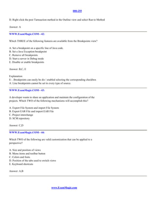 000-255


D. Right click the post Tarnsaction method in the Outline view and select Run to Method

Answer: A

WWW.ExamMagic.COM - 42:

Which THREE of the following features are available from the Breakpoints view?

A. Set a breakpoint on a specific line of Java code.
B. Set a Java Exception breakpoint
C. Remove all breakpoints
D. Start a server in Debug mode
E. Disable or enable breakpoints

Answer: B,C, E

Explanation:
E: . Breakpoints can easily be dis / enabled selecting the corresponding checkbox
A: Line breakpoints cannot be set in every type of source.

WWW.ExamMagic.COM - 43:

A developer wants to share an application and maintain the configuration of the
projects. Which TWO of the following mechanisms will accomplish this?

A. Export File System and import File System
B. Export EAR File and import EAR File
C. Project interchange
D. SCM repository

Answer: C,D

WWW.ExamMagic.COM - 44:

Which TWO of the following are valid customization that can be applied to a
perspective?

A. Size and position of views
B. Menu items and toolbar button
C. Colors and fonts
D. Position of the tabs used to switch views
E. Keyboard shortcuts

Answer: A,B




                                        www.ExamMagic.com
 
