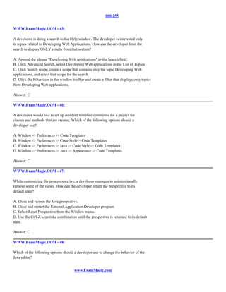 000-255


WWW.ExamMagic.COM - 45:

A developer is doing a search in the Help window. The developer is interested only
in topics related to Developing Web Applications. How can the developer limit the
search to display ONLY results from that section?

A. Append the phrase "Developing Web applications" to the Search field.
B. Click Advanced Search, select Developing Web applications in the List of Topics
C. Click Search scope, create a scope that contains only the topic Developing Web
applications, and select that scope for the search
D. Click the Filter icon in the window toolbar and create a filter that displays only topics
from Developing Web applications.

Answer: C

WWW.ExamMagic.COM - 46:

A developer would like to set up standard template comments for a project for
classes and methods that are created. Which of the following options should a
developer use?

A. Window -> Preferences -> Code Templates
B. Window -> Preferences -> Code Style-> Code Templates
C. Window -> Preferences -> Java -> Code Style -> Code Templates
D. Window -> Preferences -> Java -> Appearance -> Code Templates

Answer: C

WWW.ExamMagic.COM - 47:

While customizing the java prespective, a developer manages to unintentionally
remove some of the views. How can the developer return the prespective to its
default state?

A. Close and reopen the Java prespective.
B. Close and restart the Rational Application Developer program
C. Select Reset Prespective from the Window menu.
D. Use the Ctrl-Z keystroke combination until the prespective is returned to its default
state.

Answer: C

WWW.ExamMagic.COM - 48:

Which of the following options should a developer use to change the behavior of the
Java editor?


                                        www.ExamMagic.com
 