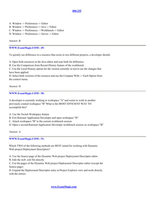 000-255



A. Window -> Preferences -> Editor
B. Window -> Preferences -> Java -> Editor
C. Window -> Preferences - >Workbench -> Editor
D. Window -> Preferences -> Server -> Editor

Answer: B

WWW.ExamMagic.COM - 49:

To quickly see difference in a resource that exists in two different projects, a developer should;

A. Open both resources in the Java editor and scan both for difference.
B. Use the Comparison from Recent History feature of the workbench
C. Use the Local History option for the version currently in test to see the changes that
have been applied.
D. Select both versions of the resource and use the Compare With -> Each Option from
the context menu.

Answer: D

WWW.ExamMagic.COM - 50:

A developer is currently working in workspace "A" and wants to work in another
previously created workspace "B" What is the MOST EFFICIENT WAY TO
accomplish this?

A. Use the Switch Workspace feature
B. Exit Rational Application Developer and open workspace "B"
C. Attach workspace "B" to the current workbench session
D. Open a second Rational Application Developer workbench session on workspace "B"

Answer: A

WWW.ExamMagic.COM - 51:

Which TWO of the following methods are BEST suited for working with Dynamic
Web project Deployment Descriptors?

A. Use the Source page of the Dynamic Web project Deployment Descriptor editor
B. Edit the web .xml file directly
C. Use the pages of the Dynamic Web project Deployment Descriptor editor (except the
Source page)
D. Expand the Deployment Descriptor entry in Project Explorer view and work directly
with the entries.



                                        www.ExamMagic.com
 