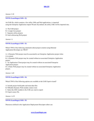 000-255



Answer: C,D

WWW.ExamMagic.COM - 52:

An EAR file, which contains a few utility JARs and Web applications, is imported
using the Enterprise Application import Wizard. By default, the utility JARs will be imported into;

A. The EAR project
B. A single Java project
C. Separate utility projects
D. Each referencing Web project

Answer: A

WWW.ExamMagic.COM - 53:

Which TWO of the following statements about project creation using Rational
Application Developer are TRUE?

A. A Dynamic Web project must be associated to an Enterprise Application project when
it is created.
B. A Dynamic Web project may be created without an associated Enterprise Application
project
C. An Application Client project may be created without an associated Enterprise
Application project.
D. A Static Web project may be created without an associated Enterprise Application
project.

Answer: A,D

WWW.ExamMagic.COM - 54:

Which TWO of the following options are available in the EAR Export wizard?

A. Include project build paths and meta-data files
B. NModify Dynamic Web module context roots
C. Select the J2EE module in the EAR you want to export
D. Export source file.

Answer: A, D

WWW.ExamMagic.COM - 55:

Dtasources defined in the Application Deployment Descriptor editor can:



                                       www.ExamMagic.com
 