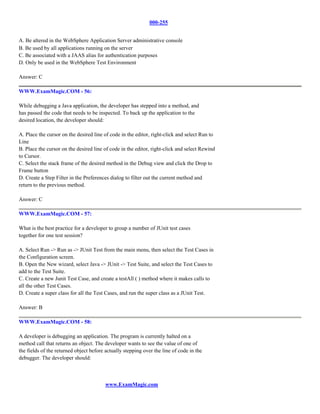 000-255


A. Be altered in the WebSphere Application Server administrative console
B. Be used by all applications running on the server
C. Be associated with a JAAS alias for authentication purposes
D. Only be used in the WebSphere Test Environment

Answer: C

WWW.ExamMagic.COM - 56:

While debugging a Java application, the developer has stepped into a method, and
has passed the code that needs to be inspected. To back up the application to the
desired location, the developer should:

A. Place the cursor on the desired line of code in the editor, right-click and select Run to
Line
B. Place the cursor on the desired line of code in the editor, right-click and select Rewind
to Cursor.
C. Select the stack frame of the desired method in the Debug view and click the Drop to
Frame button
D. Create a Step Filter in the Preferences dialog to filter out the current method and
return to the previous method.

Answer: C

WWW.ExamMagic.COM - 57:

What is the best practice for a developer to group a number of JUnit test cases
together for one test session?

A. Select Run -> Run as -> JUnit Test from the main menu, then select the Test Cases in
the Configuration screen.
B. Open the New wizard, select Java -> JUnit -> Test Suite, and select the Test Cases to
add to the Test Suite.
C. Create a new Junit Test Case, and create a testAll ( ) method where it makes calls to
all the other Test Cases.
D. Create a super class for all the Test Cases, and run the super class as a JUnit Test.

Answer: B

WWW.ExamMagic.COM - 58:

A developer is debugging an application. The program is currently halted on a
method call that returns an object. The developer wants to see the value of one of
the fields of the returned object before actually stepping over the line of code in the
debugger. The developer should:



                                         www.ExamMagic.com
 