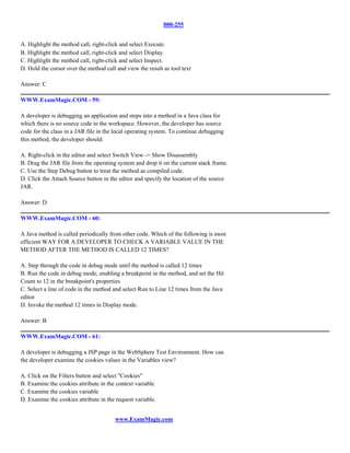 000-255


A. Highlight the method call, right-click and select Execute.
B. Highlight the method call, right-click and select Display.
C. Highlight the method call, right-click and select Inspect.
D. Hold the cursor over the method call and view the result as tool text

Answer: C

WWW.ExamMagic.COM - 59:

A developer is debugging an application and steps into a method in a Java class for
which there is no source code in the workspace. However, the developer has source
code for the class in a JAR file in the local operating system. To continue debugging
this method, the developer should:

A. Right-click in the editor and select Switch View -> Show Disassembly
B. Drag the JAR file from the operating system and drop it on the current stack frame.
C. Use the Step Debug button to treat the method as compiled code.
D. Click the Attach Source button in the editor and specify the location of the source
JAR.

Answer: D

WWW.ExamMagic.COM - 60:

A Java method is called periodically from other code. Which of the following is most
efficient WAY FOR A DEVELOPER TO CHECK A VARIABLE VALUE IN THE
METHOD AFTER THE METHOD IS CALLED 12 TIMES?

A. Step through the code in debug mode until the method is called 12 times
B. Run the code in debug mode, enabling a breakpoint in the method, and set the Hit
Count to 12 in the breakpoint's properties
C. Select a line of code in the method and select Run to Line 12 times from the Java
editor
D. Invoke the method 12 times in Display mode.

Answer: B

WWW.ExamMagic.COM - 61:

A developer is debugging a JSP page in the WebSphere Test Environment. How can
the developer examine the cookies values in the Variables view?

A. Click on the Filters button and select "Cookies"
B. Examine the cookies attribute in the context variable
C. Examine the cookies variable
D. Examine the cookies attribute in the request variable.


                                       www.ExamMagic.com
 